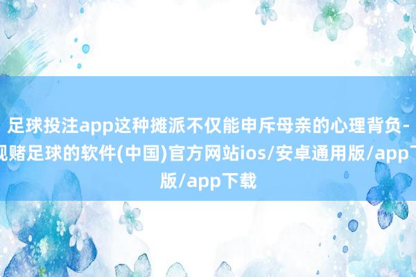 足球投注app这种摊派不仅能申斥母亲的心理背负-正规赌足球的软件(中国)官方网站ios/安卓通用版/app下载