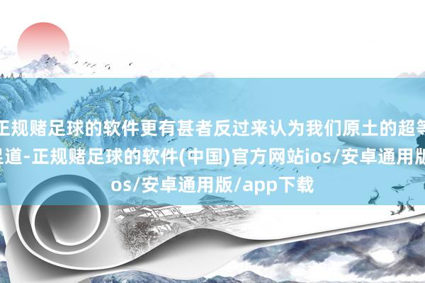 正规赌足球的软件更有甚者反过来认为我们原土的超等豪杰微不足道-正规赌足球的软件(中国)官方网站ios/安卓通用版/app下载