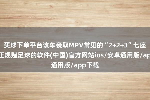 买球下单平台该车袭取MPV常见的“2+2+3”七座布局-正规赌足球的软件(中国)官方网站ios/安卓通用版/app下载