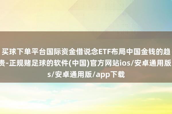 买球下单平台国际资金借说念ETF布局中国金钱的趋势日益显贵-正规赌足球的软件(中国)官方网站ios/安卓通用版/app下载