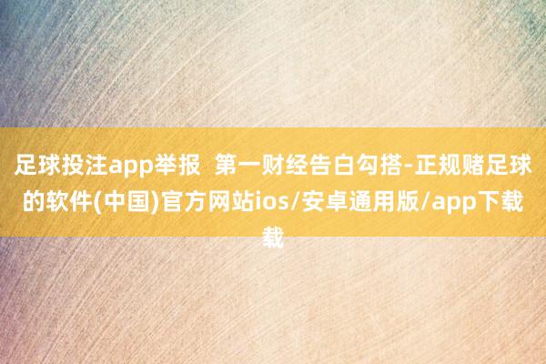 足球投注app举报  第一财经告白勾搭-正规赌足球的软件(中国)官方网站ios/安卓通用版/app下载