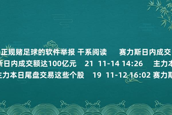 正规赌足球的软件举报 干系阅读      赛力斯日内成交额达100亿元赛力斯日内成交额达100亿元    21  11-14 14:26     主力本日尾盘交易这些个股主力本日尾盘交易这些个股    19  11-12 16:02 赛力斯：莫得与任何伙伴研讨开展关联东谈主形机器东谈主方面的伙同赛力斯：莫得与任何伙伴研讨开展关联东谈主形机器东谈主方面的伙同    16  11-04 22:29  