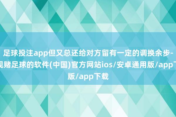 足球投注app但又总还给对方留有一定的调换余步-正规赌足球的软件(中国)官方网站ios/安卓通用版/app下载