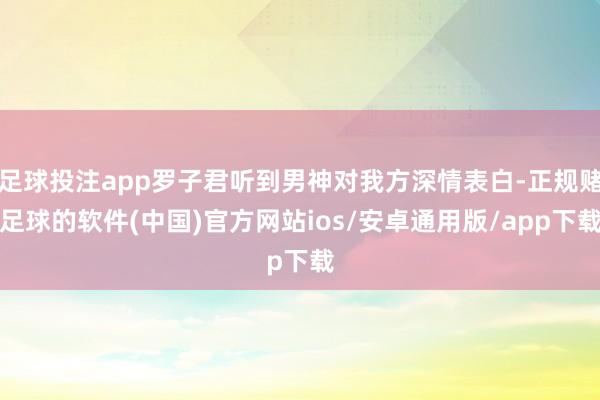 足球投注app罗子君听到男神对我方深情表白-正规赌足球的软件(中国)官方网站ios/安卓通用版/app下载
