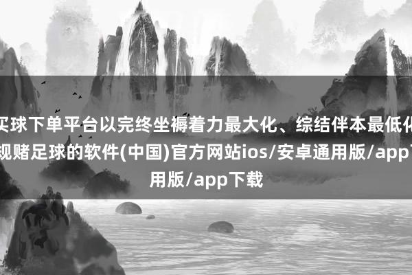 买球下单平台以完终坐褥着力最大化、综结伴本最低化-正规赌足球的软件(中国)官方网站ios/安卓通用版/app下载