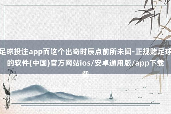 足球投注app而这个出奇时辰点前所未闻-正规赌足球的软件(中国)官方网站ios/安卓通用版/app下载