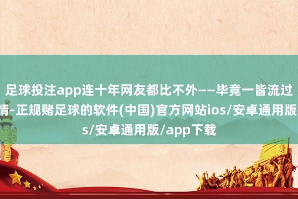 足球投注app连十年网友都比不外——毕竟一皆流过鼻血的交情-正规赌足球的软件(中国)官方网站ios/安卓通用版/app下载