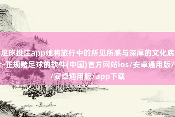 足球投注app她将旅行中的所见所感与深厚的文化底蕴相鸠合-正规赌足球的软件(中国)官方网站ios/安卓通用版/app下载