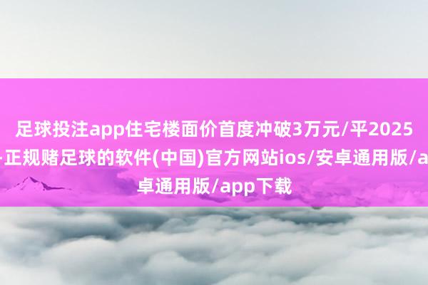 足球投注app住宅楼面价首度冲破3万元/平2025年以来-正规赌足球的软件(中国)官方网站ios/安卓通用版/app下载
