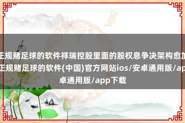 正规赌足球的软件祥瑞控股里面的股权息争决架构愈加了了-正规赌足球的软件(中国)官方网站ios/安卓通用版/app下载