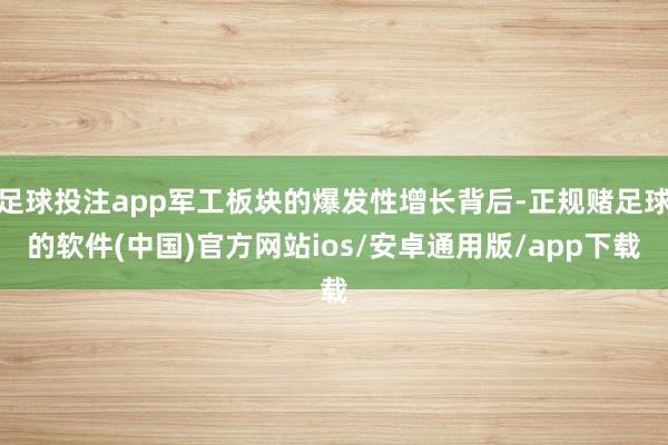 足球投注app军工板块的爆发性增长背后-正规赌足球的软件(中国)官方网站ios/安卓通用版/app下载