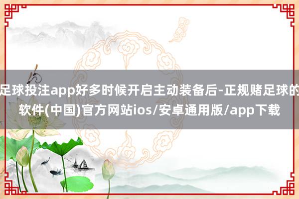 足球投注app好多时候开启主动装备后-正规赌足球的软件(中国)官方网站ios/安卓通用版/app下载