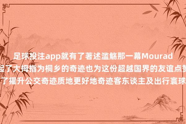 足球投注app就有了著述滥觞那一幕Mourad、俞利涛、费晓东一齐竖起了大拇指为桐乡的奇迹也为这份超越国界的友谊点赞据了解在乌镇峰会时分为了擢升公交奇迹质地更好地奇迹客东谈主及出行寰球桐乡交投集团除了作念好平方公走运营外在前去乌镇的公交车上王人配备了志愿者俞利涛即是其中一员起头：桐乡发布-正规赌足球的软件(中国)官方网站ios/安卓通用版/app下载