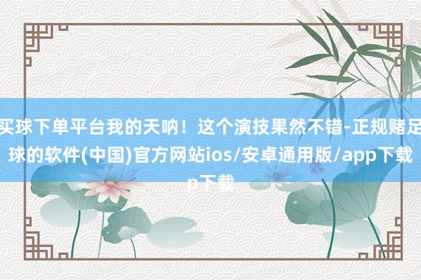 买球下单平台我的天呐！这个演技果然不错-正规赌足球的软件(中国)官方网站ios/安卓通用版/app下载