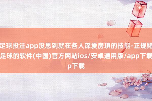 足球投注app没思到就在各人深爱房琪的技能-正规赌足球的软件(中国)官方网站ios/安卓通用版/app下载