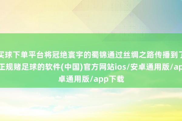 买球下单平台将冠绝寰宇的蜀锦通过丝绸之路传播到了外洋-正规赌足球的软件(中国)官方网站ios/安卓通用版/app下载
