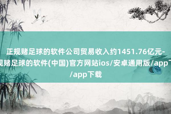 正规赌足球的软件公司贸易收入约1451.76亿元-正规赌足球的软件(中国)官方网站ios/安卓通用版/app下载