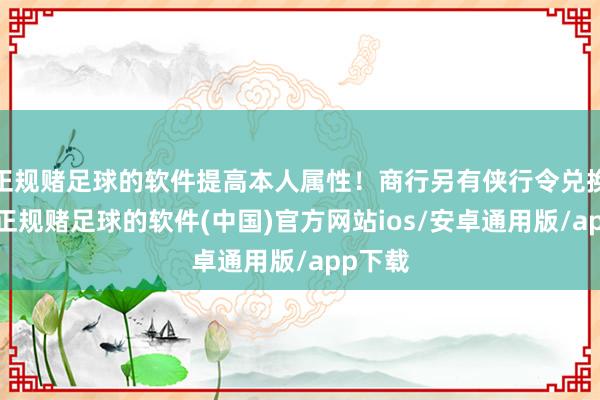 正规赌足球的软件提高本人属性！商行另有侠行令兑换领取-正规赌足球的软件(中国)官方网站ios/安卓通用版/app下载