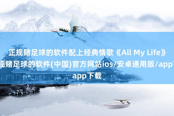 正规赌足球的软件配上经典情歌《All My Life》-正规赌足球的软件(中国)官方网站ios/安卓通用版/app下载