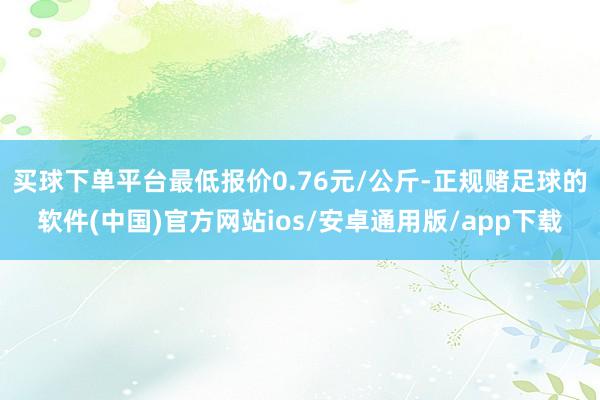 买球下单平台最低报价0.76元/公斤-正规赌足球的软件(中国)官方网站ios/安卓通用版/app下载
