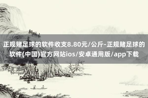 正规赌足球的软件收支8.80元/公斤-正规赌足球的软件(中国)官方网站ios/安卓通用版/app下载