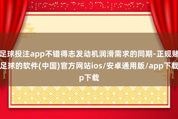 足球投注app不错得志发动机润滑需求的同期-正规赌足球的软件(中国)官方网站ios/安卓通用版/app下载