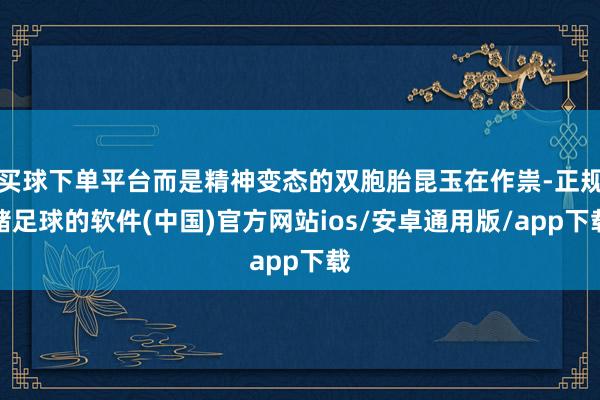 买球下单平台而是精神变态的双胞胎昆玉在作祟-正规赌足球的软件(中国)官方网站ios/安卓通用版/app下载