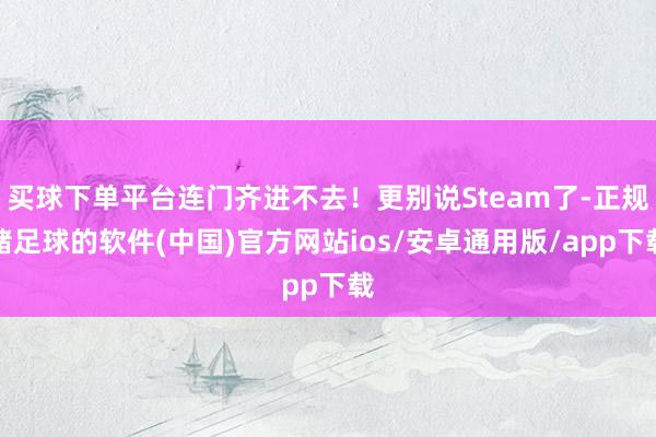 买球下单平台连门齐进不去！更别说Steam了-正规赌足球的软件(中国)官方网站ios/安卓通用版/app下载