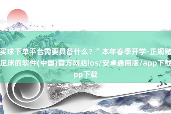 买球下单平台需要具备什么？”本年春季开学-正规赌足球的软件(中国)官方网站ios/安卓通用版/app下载