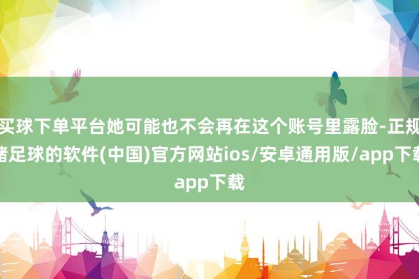 买球下单平台她可能也不会再在这个账号里露脸-正规赌足球的软件(中国)官方网站ios/安卓通用版/app下载