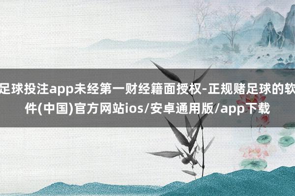 足球投注app未经第一财经籍面授权-正规赌足球的软件(中国)官方网站ios/安卓通用版/app下载