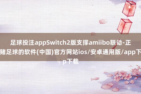 足球投注appSwitch2版支撑amiibo联动-正规赌足球的软件(中国)官方网站ios/安卓通用版/app下载