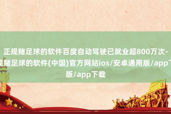 正规赌足球的软件百度自动驾驶已就业超800万次-正规赌足球的软件(中国)官方网站ios/安卓通用版/app下载