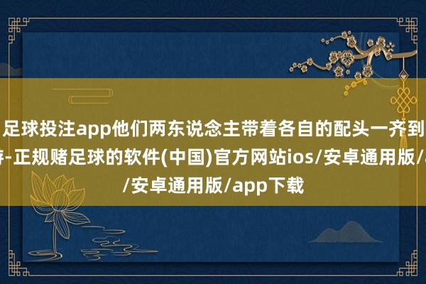 足球投注app他们两东说念主带着各自的配头一齐到内地旅游-正规赌足球的软件(中国)官方网站ios/安卓通用版/app下载