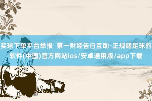 买球下单平台举报  第一财经告白互助-正规赌足球的软件(中国)官方网站ios/安卓通用版/app下载