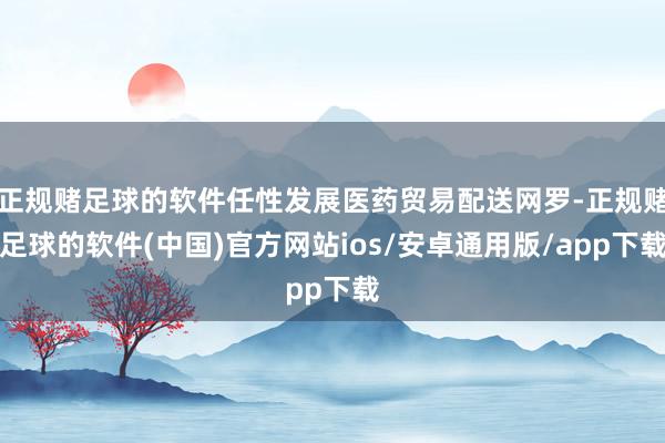 正规赌足球的软件任性发展医药贸易配送网罗-正规赌足球的软件(中国)官方网站ios/安卓通用版/app下载