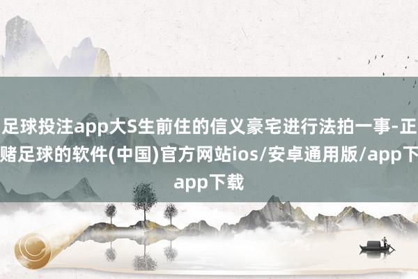 足球投注app大S生前住的信义豪宅进行法拍一事-正规赌足球的软件(中国)官方网站ios/安卓通用版/app下载