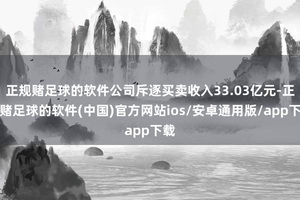 正规赌足球的软件公司斥逐买卖收入33.03亿元-正规赌足球的软件(中国)官方网站ios/安卓通用版/app下载