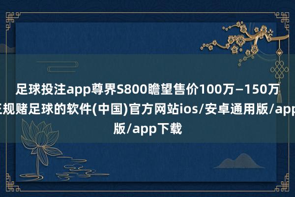 足球投注app尊界S800瞻望售价100万—150万元-正规赌足球的软件(中国)官方网站ios/安卓通用版/app下载