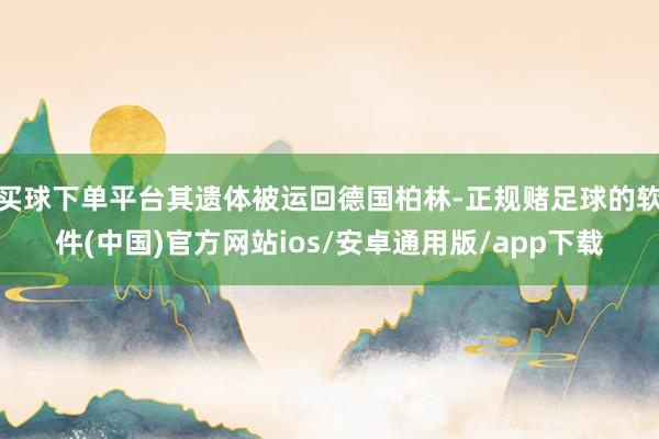 买球下单平台其遗体被运回德国柏林-正规赌足球的软件(中国)官方网站ios/安卓通用版/app下载