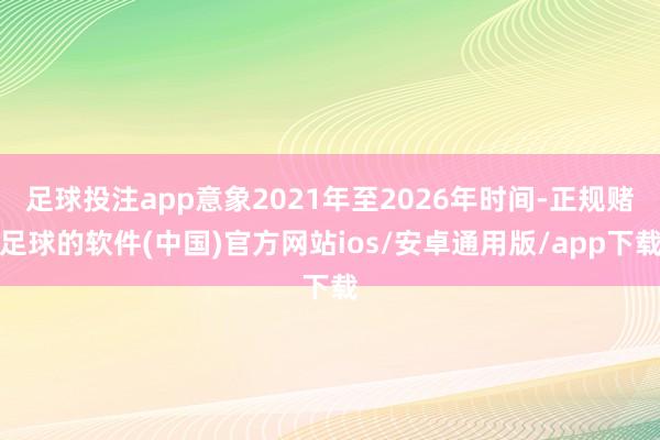 足球投注app意象2021年至2026年时间-正规赌足球的软件(中国)官方网站ios/安卓通用版/app下载