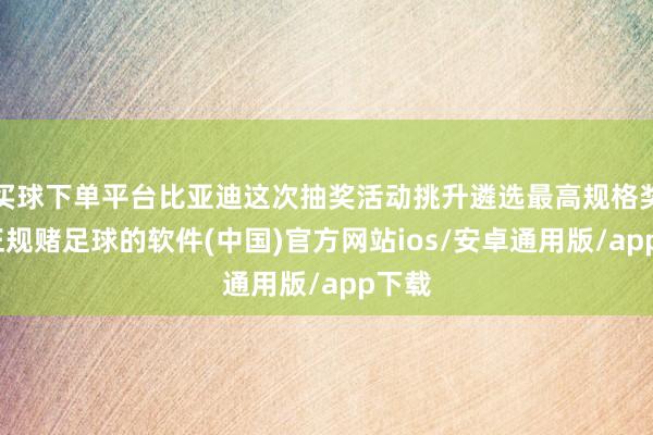 买球下单平台比亚迪这次抽奖活动挑升遴选最高规格奖品-正规赌足球的软件(中国)官方网站ios/安卓通用版/app下载