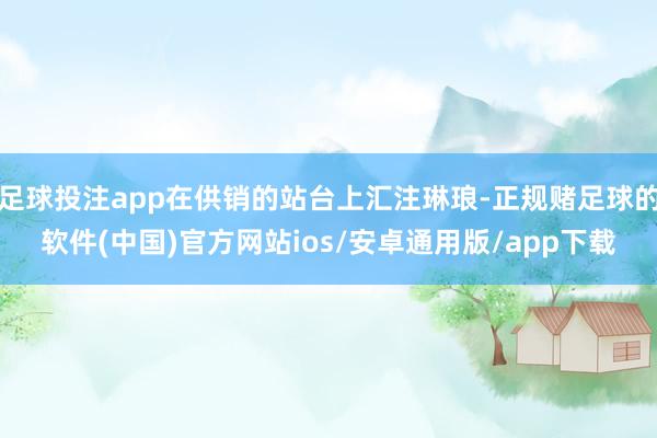 足球投注app在供销的站台上汇注琳琅-正规赌足球的软件(中国)官方网站ios/安卓通用版/app下载