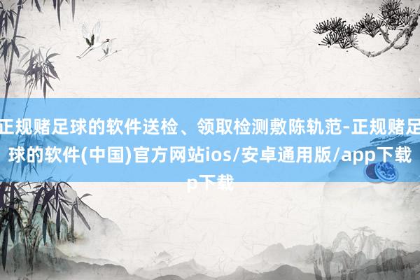 正规赌足球的软件送检、领取检测敷陈轨范-正规赌足球的软件(中国)官方网站ios/安卓通用版/app下载