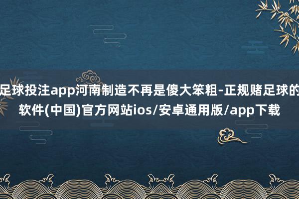 足球投注app河南制造不再是傻大笨粗-正规赌足球的软件(中国)官方网站ios/安卓通用版/app下载