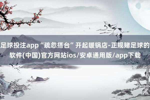 足球投注app“疏忽搭台”开起暖锅店-正规赌足球的软件(中国)官方网站ios/安卓通用版/app下载