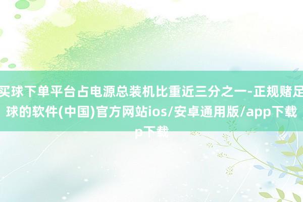 买球下单平台占电源总装机比重近三分之一-正规赌足球的软件(中国)官方网站ios/安卓通用版/app下载