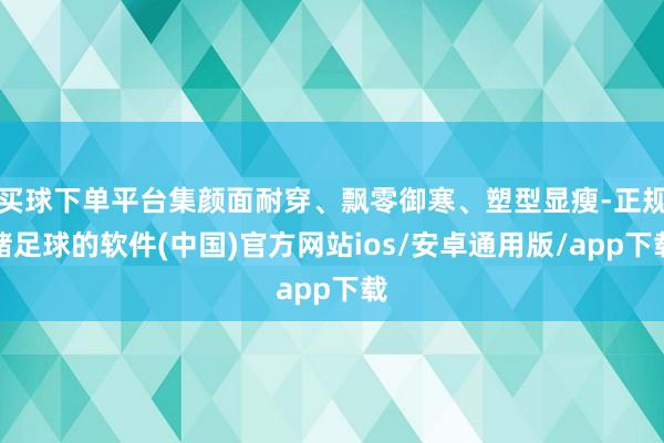 买球下单平台集颜面耐穿、飘零御寒、塑型显瘦-正规赌足球的软件(中国)官方网站ios/安卓通用版/app下载