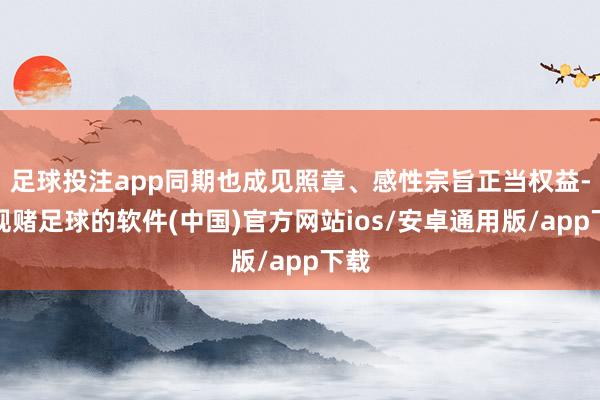 足球投注app同期也成见照章、感性宗旨正当权益-正规赌足球的软件(中国)官方网站ios/安卓通用版/app下载
