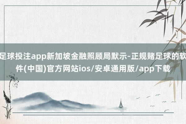 足球投注app新加坡金融照顾局默示-正规赌足球的软件(中国)官方网站ios/安卓通用版/app下载